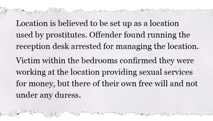 Location is believed to be set up as a location used by prostitutes. Offender found running the reception desk arrested for managing the location. Victim within the bedrooms confirmed they were working at the location providing sexual services for money, but there of their own free will and not under any duress.